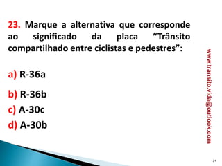 23. Marque a alternativa que corresponde
ao significado da placa “Trânsito
compartilhado entre ciclistas e pedestres”:
a) R-36a
b) R-36b
c) A-30c
d) A-30b
24
www.transito.vida@outlook.com
 