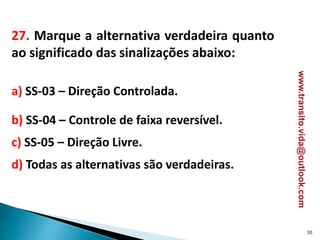 27. Marque a alternativa verdadeira quanto
ao significado das sinalizações abaixo:
a) SS-03 – Direção Controlada.
b) SS-04 – Controle de faixa reversível.
c) SS-05 – Direção Livre.
d) Todas as alternativas são verdadeiras.
30
www.transito.vida@outlook.com
 