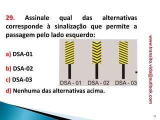 29. Assinale qual das alternativas
corresponde à sinalização que permite a
passagem pelo lado esquerdo:
a) DSA-01
b) DSA-02
c) DSA-03
d) Nenhuma das alternativas acima.
33
www.transito.vida@outlook.com
 