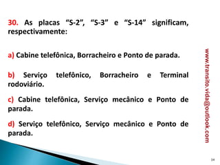 30. As placas “S-2”, “S-3” e “S-14” significam,
respectivamente:
a) Cabine telefônica, Borracheiro e Ponto de parada.
b) Serviço telefônico, Borracheiro e Terminal
rodoviário.
c) Cabine telefônica, Serviço mecânico e Ponto de
parada.
d) Serviço telefônico, Serviço mecânico e Ponto de
parada.
34
www.transito.vida@outlook.com
 
