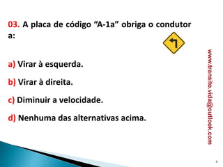 03. A placa de código “A-1a” obriga o condutor
a:
a) Virar à esquerda.
b) Virar à direita.
c) Diminuir a velocidade.
d) Nenhuma das alternativas acima.
4
www.transito.vida@outlook.com
 