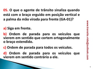 05. O que o agente de trânsito sinaliza quando
está com o braço erguido em posição vertical e
a palma da mão virada para frente (GA-01)?
a) Siga em frente.
b) Ordem de parada para os veículos que
vierem em sentido que cortem ortogonalmente
o braço estendido.
c) Ordem de parada para todos os veículos.
d) Ordem de parada para os veículos que
vierem em sentido contrário a ele.
6
www.transito.vida@outlook.com
 