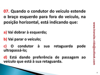07. Quando o condutor do veículo estende
o braço esquerdo para fora do veículo, na
posição horizontal, está indicando que:
a) Vai dobrar à esquerda;
b) Vai parar o veículo;
c) O condutor à sua retaguarda pode
ultrapassá-lo;
d) Está dando preferência de passagem ao
veículo que está à sua retaguarda.
8
www.transito.vida@outlook.com
 