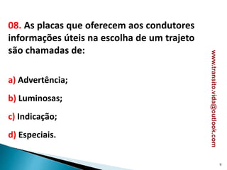 08. As placas que oferecem aos condutores
informações úteis na escolha de um trajeto
são chamadas de:
a) Advertência;
b) Luminosas;
c) Indicação;
d) Especiais.
9
www.transito.vida@outlook.com
 