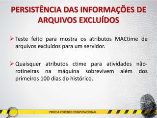 PERSISTÊNCIA DAS INFORMAÇÕES DE
ARQUIVOS EXCLUÍDOS
 Teste feito para mostra os atributos MACtime de
arquivos excluídos para um servidor.
 Quaisquer atributos ctime para atividades não-
rotineiras na máquina sobrevivem além dos
primeiros 100 dias do histórico.
 