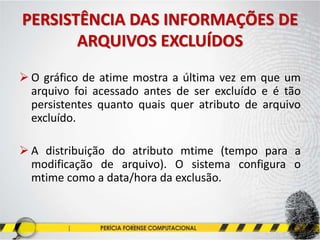 PERSISTÊNCIA DAS INFORMAÇÕES DE
ARQUIVOS EXCLUÍDOS
 O gráfico de atime mostra a última vez em que um
arquivo foi acessado antes de ser excluído e é tão
persistentes quanto quais quer atributo de arquivo
excluído.
 A distribuição do atributo mtime (tempo para a
modificação de arquivo). O sistema configura o
mtime como a data/hora da exclusão.
 