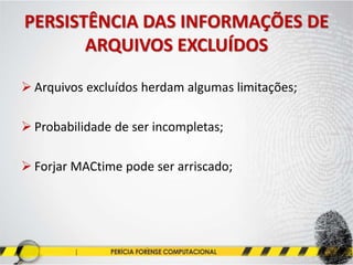 PERSISTÊNCIA DAS INFORMAÇÕES DE
ARQUIVOS EXCLUÍDOS
 Arquivos excluídos herdam algumas limitações;
 Probabilidade de ser incompletas;
 Forjar MACtime pode ser arriscado;
 