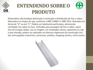 ENTENDENDO SOBRE O
PRODUTO
Eletrocalhas são bandejas destinadas à condução e distribuição de fios e cabos,
fabricadas em chapas de aço, conforme a NBR 11888-2 e NBR 7013. Dobradas em
forma de “U” ou em “C”. Podem ser totalmente perfuradas, oferecendo
ventilação nos cabos ou lisas. Utilizadas para passagem de fios e cabos, sejam
eles de energia, dados, voz ou imagem, em instalações aéreas, aparentes ou sob
o piso elevado, podem ser aplicadas em diversos segmentos da construção civil,
tais como galpões industriais, comerciais, prédios, shopping centers, entre outros.
 