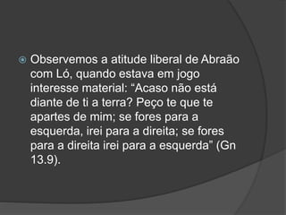  Observemos a atitude liberal de Abraão
com Ló, quando estava em jogo
interesse material: “Acaso não está
diante de ti a terra? Peço te que te
apartes de mim; se fores para a
esquerda, irei para a direita; se fores
para a direita irei para a esquerda” (Gn
13.9).
 