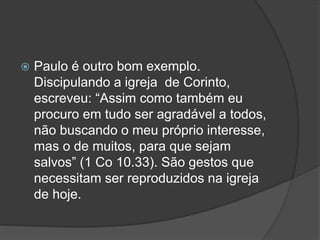  Paulo é outro bom exemplo.
Discipulando a igreja de Corinto,
escreveu: “Assim como também eu
procuro em tudo ser agradável a todos,
não buscando o meu próprio interesse,
mas o de muitos, para que sejam
salvos” (1 Co 10.33). São gestos que
necessitam ser reproduzidos na igreja
de hoje.
 