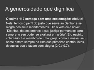 A generosidade que dignifica
O salmo 112 começa com uma exclamação: Aleluia!
Nele, temos o perfil do justo que serve ao Senhor e se
alegra nos seus mandamentos. Diz o versículo nove:
“Distribui, dá aos pobres; a sua justiça permanece para
sempre, o seu poder se exaltará em glória”. É o espírito
voluntário. Se membro de uma igreja, como a nossa, seu
nome estará sempre na lista dos primeiros contribuintes,
daqueles que o fazem com alegria (2 Co 9.7).
 