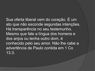 Sua oferta liberal vem do coração. É um
ato que não esconde segundas intenções.
Há transparência no seu testemunho.
Mesmo que fale a língua dos homens e
dos anjos ou tenha outro dom, é
conhecido pelo seu amor. Não lhe cabe a
advertência de Paulo contida em 1 Co
13.3.
 