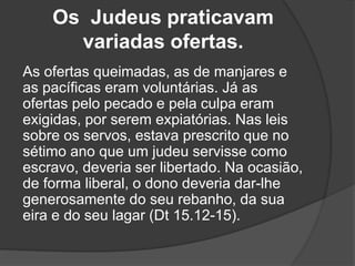 Os Judeus praticavam
variadas ofertas.
As ofertas queimadas, as de manjares e
as pacíficas eram voluntárias. Já as
ofertas pelo pecado e pela culpa eram
exigidas, por serem expiatórias. Nas leis
sobre os servos, estava prescrito que no
sétimo ano que um judeu servisse como
escravo, deveria ser libertado. Na ocasião,
de forma liberal, o dono deveria dar-lhe
generosamente do seu rebanho, da sua
eira e do seu lagar (Dt 15.12-15).
 