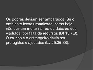Os pobres deviam ser amparados. Se o
ambiente fosse urbanizado, como hoje,
não deviam morar na rua ou debaixo dos
viadutos, por falta de recursos (Dt 15.7,8).
O ex-rico e o estrangeiro devia ser
protegidos e ajudados (Lv 25.35-38).
 