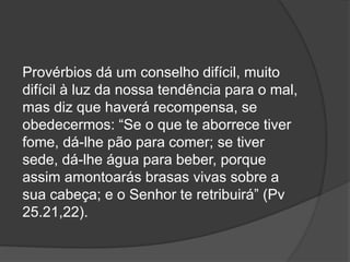 Provérbios dá um conselho difícil, muito
difícil à luz da nossa tendência para o mal,
mas diz que haverá recompensa, se
obedecermos: “Se o que te aborrece tiver
fome, dá-lhe pão para comer; se tiver
sede, dá-lhe água para beber, porque
assim amontoarás brasas vivas sobre a
sua cabeça; e o Senhor te retribuirá” (Pv
25.21,22).
 