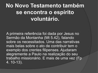 No Novo Testamento também
se encontra o espírito
voluntário.
A primeira referência foi dada por Jesus no
Sermão da Montanha (Mt 5.42), falando
sobre os necessitados. Uma das narrativas
mais belas sobre o ato de contribuir tem o
exemplo dos crentes filipenses. Ajudaram
alegremente a Paulo na realização do seu
trabalho missionário. E mais de uma vez (Fp
4. 10-13).
 