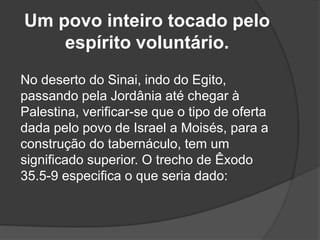 Um povo inteiro tocado pelo
espírito voluntário.
No deserto do Sinai, indo do Egito,
passando pela Jordânia até chegar à
Palestina, verificar-se que o tipo de oferta
dada pelo povo de Israel a Moisés, para a
construção do tabernáculo, tem um
significado superior. O trecho de Êxodo
35.5-9 especifica o que seria dado:
 