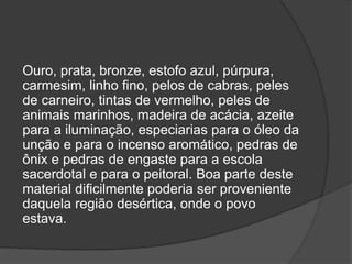 Ouro, prata, bronze, estofo azul, púrpura,
carmesim, linho fino, pelos de cabras, peles
de carneiro, tintas de vermelho, peles de
animais marinhos, madeira de acácia, azeite
para a iluminação, especiarias para o óleo da
unção e para o incenso aromático, pedras de
ônix e pedras de engaste para a escola
sacerdotal e para o peitoral. Boa parte deste
material dificilmente poderia ser proveniente
daquela região desértica, onde o povo
estava.
 