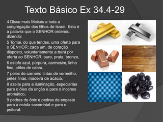Texto Básico Ex 34.4-29
4 Disse mais Moisés a toda a
congregação dos filhos de Israel: Esta é
a palavra que o SENHOR ordenou,
dizendo:
5 Tomai, do que tendes, uma oferta para
o SENHOR; cada um, de coração
disposto, voluntariamente a trará por
oferta ao SENHOR: ouro, prata, bronze,
6 estofo azul, púrpura, carmesim, linho
fino, pêlos de cabra,
7 peles de carneiro tintas de vermelho,
peles finas, madeira de acácia,
8 azeite para a iluminação, especiarias
para o óleo da unção e para o incenso
aromático,
9 pedras de ônix e pedras de engaste
para a estola sacerdotal e para o
peitoral.
 