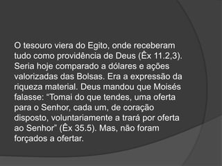O tesouro viera do Egito, onde receberam
tudo como providência de Deus (Êx 11.2,3).
Seria hoje comparado a dólares e ações
valorizadas das Bolsas. Era a expressão da
riqueza material. Deus mandou que Moisés
falasse: “Tomai do que tendes, uma oferta
para o Senhor, cada um, de coração
disposto, voluntariamente a trará por oferta
ao Senhor” (Êx 35.5). Mas, não foram
forçados a ofertar.
 