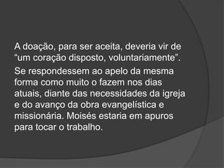 A doação, para ser aceita, deveria vir de
“um coração disposto, voluntariamente”.
Se respondessem ao apelo da mesma
forma como muito o fazem nos dias
atuais, diante das necessidades da igreja
e do avanço da obra evangelística e
missionária. Moisés estaria em apuros
para tocar o trabalho.
 
