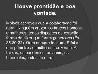 Houve prontidão e boa
vontade.
Moisés escreveu que a colaboração foi
geral. Ninguém cruzou os braços homens
e mulheres, todos dispostos de coração,
forma de dizer que foram generosos (Êx
35.20-22). Ouro sempre foi ouro. E foi o
que primeiro as mulheres trouxeram: As
fivelas, os pendentes, os anéis, os
braceletes, todos de ouro.
 