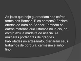 As joias que hoje guardariam nos cofres
fortes dos Bancos. E os homens? Faziam
ofertas de ouro ao Senhor. Também os
outros matérias que listamos no início, do
estofo azul à madeira de acácia. As
mulheres portadoras de grandes
habilidades no artesanato, ofertaram seus
trabalhos de púrpura, carmesim e linho
fino.
 