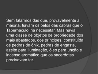 Sem falarmos das que, provavelmente a
maioria, fiavam os pelos das cabras que o
Tabernáculo iria necessitar. Mas havia
uma classe de objetos de propriedade dos
mais abastados, dos príncipes, constituída
de pedras de ônix, pedras de engaste,
azeite para iluminação, óleo para unção e
incenso aromático que os sacerdotes
precisavam ter.
 