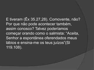 E tiveram (Êx 35.27,28). Comovente, não?
Por que não pode acontecer também,
assim conosco? Talvez poderíamos
começar orando como o salmista: “Aceita,
Senhor a espontânea oferendados meus
lábios e ensina-me os teus juízos”(Sl
119.108).
 