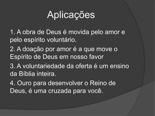 Aplicações
1. A obra de Deus é movida pelo amor e
pelo espírito voluntário.
2. A doação por amor é a que move o
Espírito de Deus em nosso favor
3. A voluntariedade da oferta é um ensino
da Bíblia inteira.
4. Ouro para desenvolver o Reino de
Deus, é uma cruzada para você.
 
