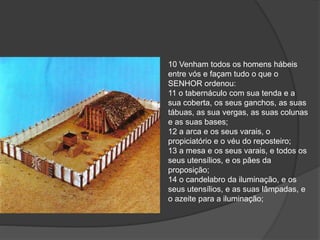 10 Venham todos os homens hábeis
entre vós e façam tudo o que o
SENHOR ordenou:
11 o tabernáculo com sua tenda e a
sua coberta, os seus ganchos, as suas
tábuas, as sua vergas, as suas colunas
e as suas bases;
12 a arca e os seus varais, o
propiciatório e o véu do reposteiro;
13 a mesa e os seus varais, e todos os
seus utensílios, e os pães da
proposição;
14 o candelabro da iluminação, e os
seus utensílios, e as suas lâmpadas, e
o azeite para a iluminação;
 