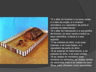 15 o altar do incenso e os seus varais,
e o óleo da unção, e o incenso
aromático, e o reposteiro da porta à
entrada do tabernáculo;
16 o altar do holocausto e a sua grelha
de bronze, os seus varais e todos os
seus utensílios, a bacia e o seu
suporte;
17 as cortinas do átrio, e as suas
colunas, e as suas bases, e o
reposteiro da porta do átrio;
18 as estacas do tabernáculo, e as
estacas do átrio, e as suas cordas;
19 as vestes do ministério para
ministrar no santuário, as vestes santas
do sacerdote Arão e as vestes de seus
filhos, para oficiarem como sacerdotes.
 