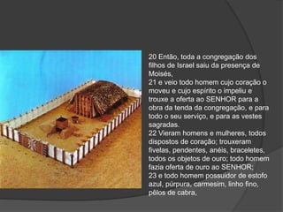 20 Então, toda a congregação dos
filhos de Israel saiu da presença de
Moisés,
21 e veio todo homem cujo coração o
moveu e cujo espírito o impeliu e
trouxe a oferta ao SENHOR para a
obra da tenda da congregação, e para
todo o seu serviço, e para as vestes
sagradas.
22 Vieram homens e mulheres, todos
dispostos de coração; trouxeram
fivelas, pendentes, anéis, braceletes,
todos os objetos de ouro; todo homem
fazia oferta de ouro ao SENHOR;
23 e todo homem possuidor de estofo
azul, púrpura, carmesim, linho fino,
pêlos de cabra,
 