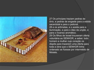 27 Os príncipes traziam pedras de
ônix, e pedras de engaste para a estola
sacerdotal e para o peitoral,
28 e os arômatas, e o azeite para a
iluminação, e para o óleo da unção, e
para o incenso aromático.
29 Os filhos de Israel trouxeram oferta
voluntária ao SENHOR, a saber, todo
homem e mulher cujo coração os
dispôs para trazerem uma oferta para
toda a obra que o SENHOR tinha
ordenado se fizesse por intermédio de
Moisés.
 
