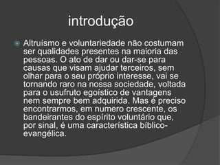 introdução
 Altruísmo e voluntariedade não costumam
ser qualidades presentes na maioria das
pessoas. O ato de dar ou dar-se para
causas que visam ajudar terceiros, sem
olhar para o seu próprio interesse, vai se
tornando raro na nossa sociedade, voltada
para o usufruto egoístico de vantagens
nem sempre bem adquirida. Mas é preciso
encontrarmos, em numero crescente, os
bandeirantes do espírito voluntário que,
por sinal, é uma característica bíblico-
evangélica.
 