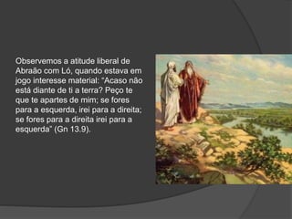 Observemos a atitude liberal de
Abraão com Ló, quando estava em
jogo interesse material: “Acaso não
está diante de ti a terra? Peço te
que te apartes de mim; se fores
para a esquerda, irei para a direita;
se fores para a direita irei para a
esquerda” (Gn 13.9).
 