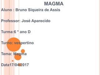 MAGMA
Aluno : Bruno Siqueira de Assis
Professor: José Aparecido
Turma:6 ° ano D
Turno: vespertino
Tema: Magma
Data17/04/2017
 