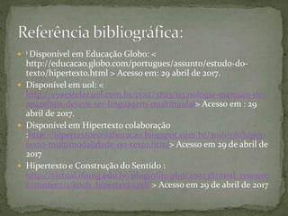  1 Disponível em Educação Globo: <
http://educacao.globo.com/portugues/assunto/estudo-do-
texto/hipertexto.html > Acesso em: 29 abril de 2017.
 Disponível em uol: <
http://vyaestelar.uol.com.br/post/5823/tecnologia-manuais-de-
aparelhos-devem-ter-linguagem-multimodal> Acesso em : 29
abril de 2017.
 Disponível em Hipertexto colaboração
:http://hipertextoecolaboracao.blogspot.com.br/2016/08/hiper-
texto-multimodalidade-ou-texto.html> Acesso em 29 de abril de
2017
 Hipertexto e Construção do Sentido :
http://virtual.ifnmg.edu.br/pluginfile.php/200238/mod_resourc
e/content/1/koch_hipertexto.pdf > Acesso em 29 de abril de 2017
 