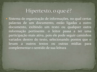  Sistema de organização de informações, no qual certas
palavras de um documento, estão ligadas a outro
documento, exibindo um texto ou qualquer outra
informação pertinente. o leitor passa a ter uma
participação mais ativa, pois ele pode seguir caminhos
variados dentro do texto, selecionando pontos que o
levam a outros textos ou outras mídias para
complementar o sentido de sua leitura
 