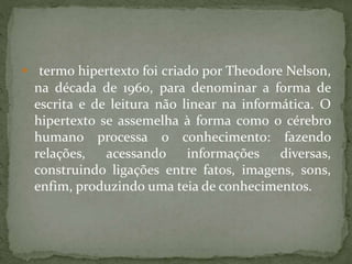  termo hipertexto foi criado por Theodore Nelson,
na década de 1960, para denominar a forma de
escrita e de leitura não linear na informática. O
hipertexto se assemelha à forma como o cérebro
humano processa o conhecimento: fazendo
relações, acessando informações diversas,
construindo ligações entre fatos, imagens, sons,
enfim, produzindo uma teia de conhecimentos.
 