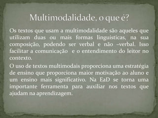 Os textos que usam a multimodalidade são aqueles que
utilizam duas ou mais formas linguísticas, na sua
composição, podendo ser verbal e não –verbal. Isso
facilitar a comunicação e o entendimento do leitor no
contexto.
O uso de textos multimodais proporciona uma estratégia
de ensino que proporciona maior motivação ao aluno e
um ensino mais significativo. Na EaD se torna uma
importante ferramenta para auxiliar nos textos que
ajudam na aprendizagem.
 