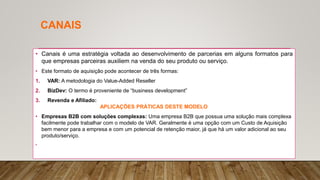 CANAIS
• Canais é uma estratégia voltada ao desenvolvimento de parcerias em alguns formatos para
que empresas parceiras auxiliem na venda do seu produto ou serviço.
• Este formato de aquisição pode acontecer de três formas:
1. VAR: A metodologia do Value-Added Reseller
2. BizDev: O termo é proveniente de “business development”
3. Revenda e Afiliado:
APLICAÇÕES PRÁTICAS DESTE MODELO
• Empresas B2B com soluções complexas: Uma empresa B2B que possua uma solução mais complexa
facilmente pode trabalhar com o modelo de VAR. Geralmente é uma opção com um Custo de Aquisição
bem menor para a empresa e com um potencial de retenção maior, já que há um valor adicional ao seu
produto/serviço.
•
 