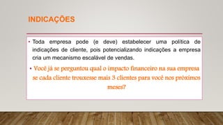INDICAÇÕES
• Toda empresa pode (e deve) estabelecer uma política de
indicações de cliente, pois potencializando indicações a empresa
cria um mecanismo escalável de vendas.
• Você já se perguntou qual o impacto financeiro na sua empresa
se cada cliente trouxesse mais 3 clientes para você nos próximos
meses?
 