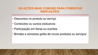 AS AÇÕES MAIS COMUNS PARA FOMENTAR
INDICAÇÕES:
• Descontos no produto ou serviço
• Conteúdos ou cursos exclusivos
• Participação em feiras ou eventos
• Brindes e amostras grátis de novos produtos ou serviços
 