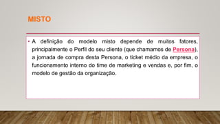 MISTO
• A definição do modelo misto depende de muitos fatores,
principalmente o Perfil do seu cliente (que chamamos de Persona),
a jornada de compra desta Persona, o ticket médio da empresa, o
funcionamento interno do time de marketing e vendas e, por fim, o
modelo de gestão da organização.
 
