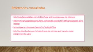Referencias consultadas
• http://resultadosdigitais.com.br/blog/tudo-sobre-prospeccao-de-clientes/
• http://www.grupogestaoconsultoria.com/single-post/2016/12/08/prospeccao-ativa-
no-mej
• https://www.youtube.com/watch?v=DtmlNgHZ3lw
• http://gustavobecker.com.br/palestrante-de-vendas-quer-vender-mais-
prospeccao-na-veia/
 