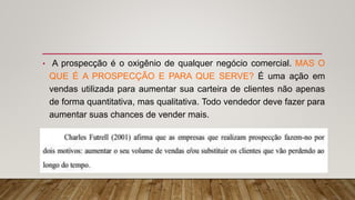 • A prospecção é o oxigênio de qualquer negócio comercial. MAS O
QUE É A PROSPECÇÃO E PARA QUE SERVE? É uma ação em
vendas utilizada para aumentar sua carteira de clientes não apenas
de forma quantitativa, mas qualitativa. Todo vendedor deve fazer para
aumentar suas chances de vender mais.
 