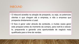 INBOUND
• O Inbound acredita na atração de prospects, ou seja, os potenciais
clientes é que chegam até a empresa, e não a empresa que
prospecta diretamente o Lead.
• O foco é gerar valor através de conteúdo, e muitas vezes gerar
este prospect antes do momento da compra, para nutri-lo e educá-
lo, preparando e gerando uma oportunidade de negócio mais
qualificada para o time de vendas.
 