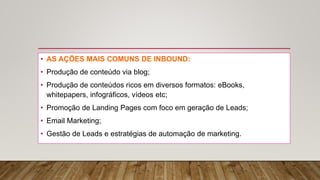 • AS AÇÕES MAIS COMUNS DE INBOUND:
• Produção de conteúdo via blog;
• Produção de conteúdos ricos em diversos formatos: eBooks,
whitepapers, infográficos, vídeos etc;
• Promoção de Landing Pages com foco em geração de Leads;
• Email Marketing;
• Gestão de Leads e estratégias de automação de marketing.
 