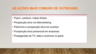 AS AÇÕES MAIS COMUNS DE OUTBOUND:
• Flyers, outdoors, malas diretas
• Prospecção ativa via telemarketing
• Patrocínio e prospecção ativa em eventos
• Prospecção ativa presencial em empresas
• Propagandas de TV, rádio e anúncios no geral
 
